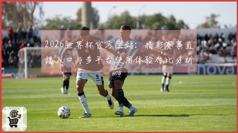 2026世界杯官方主站：精彩赛事直播入口与多平台使用体验对比分析